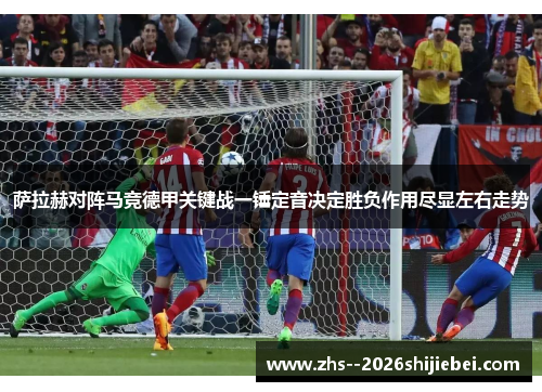萨拉赫对阵马竞德甲关键战一锤定音决定胜负作用尽显左右走势