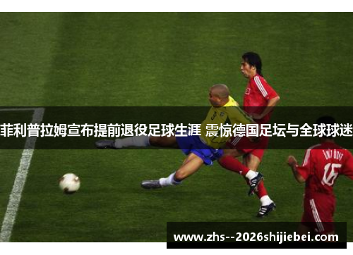 菲利普拉姆宣布提前退役足球生涯 震惊德国足坛与全球球迷