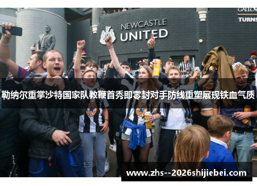 勒纳尔重掌沙特国家队教鞭首秀即零封对手防线重塑展现铁血气质